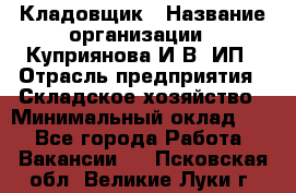 Кладовщик › Название организации ­ Куприянова И.В, ИП › Отрасль предприятия ­ Складское хозяйство › Минимальный оклад ­ 1 - Все города Работа » Вакансии   . Псковская обл.,Великие Луки г.